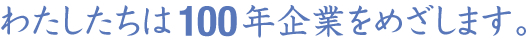 わたしたちは100年企業をめざします。