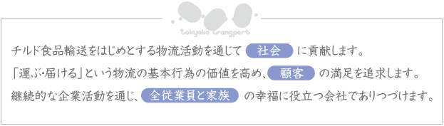 チルド食品輸送をはじめとする物流活動を通じて社会に貢献します。「運ぶ・届ける」という物流の基本行為の価値を高め、顧客の満足を追求します。継続的な企業活動を通じ、全従業員の幸福に役立つ会社でありつづけます。