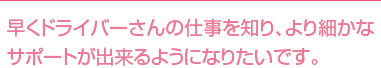 早くドライバーさんの仕事を知り、より細かなサポートが出来るようになりたいです