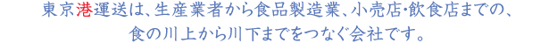 東京港運送は、生産業者から食品製造業、小売店・飲食店までの、 食の川上から川下までをつなぐ会社です。